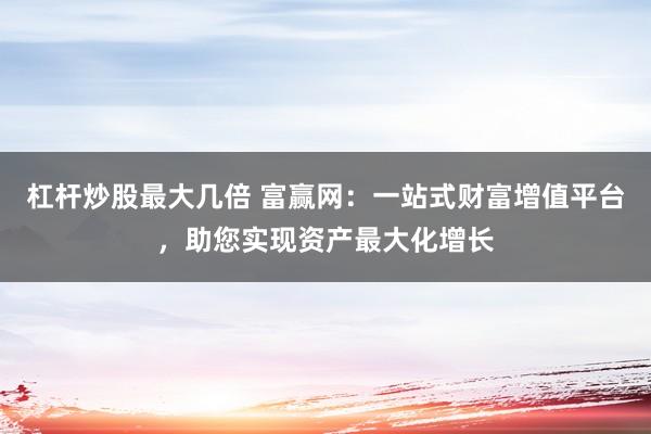 杠杆炒股最大几倍 富赢网：一站式财富增值平台，助您实现资产最大化增长