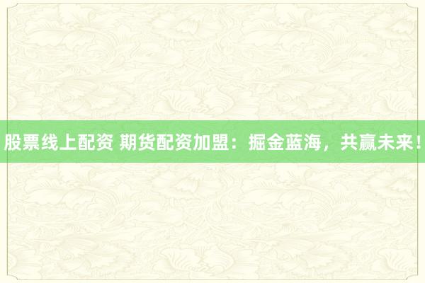 股票线上配资 期货配资加盟：掘金蓝海，共赢未来！