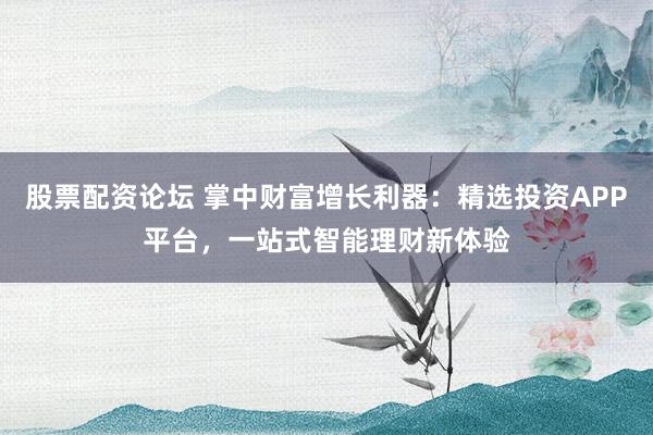 股票配资论坛 掌中财富增长利器：精选投资APP平台，一站式智能理财新体验
