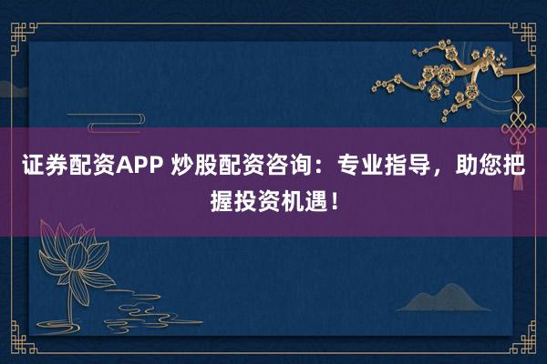 证券配资APP 炒股配资咨询：专业指导，助您把握投资机遇！