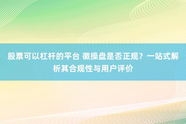 股票可以杠杆的平台 徽操盘是否正规？一站式解析其合规性与用户评价