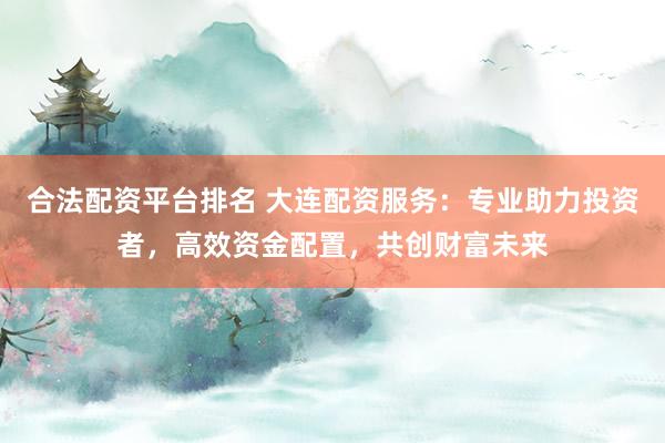 合法配资平台排名 大连配资服务:专业助力投资者,高效资金配置,共创财富未来