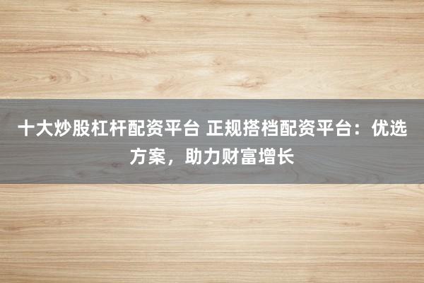 十大炒股杠杆配资平台 正规搭档配资平台：优选方案，助力财富增长