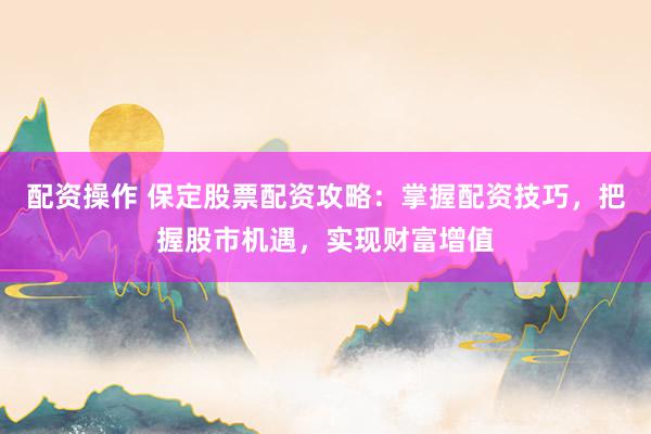 配资操作 保定股票配资攻略：掌握配资技巧，把握股市机遇，实现财富增值