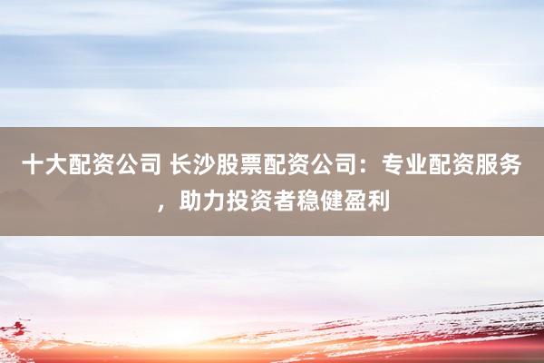 十大配资公司 长沙股票配资公司：专业配资服务，助力投资者稳健盈利