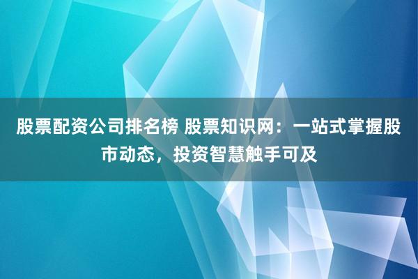 股票配资公司排名榜 股票知识网：一站式掌握股市动态，投资智慧触手可及