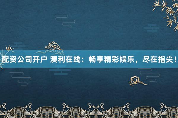 配资公司开户 澳利在线：畅享精彩娱乐，尽在指尖！