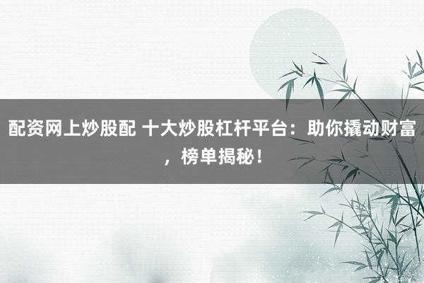 配资网上炒股配 十大炒股杠杆平台：助你撬动财富，榜单揭秘！