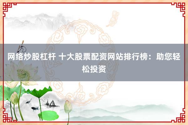 网络炒股杠杆 十大股票配资网站排行榜：助您轻松投资