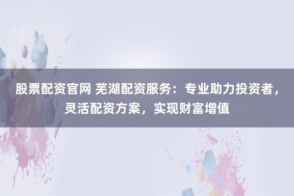 股票配资官网 芜湖配资服务：专业助力投资者，灵活配资方案，实现财富增值