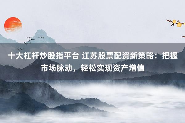 十大杠杆炒股指平台 江苏股票配资新策略：把握市场脉动，轻松实现资产增值