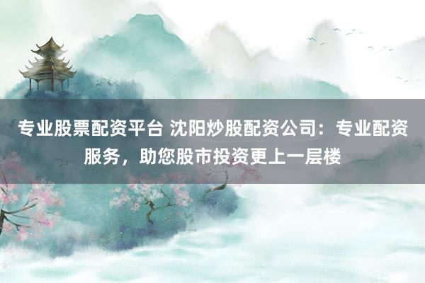专业股票配资平台 沈阳炒股配资公司：专业配资服务，助您股市投资更上一层楼