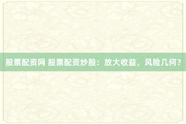 股票配资网 股票配资炒股：放大收益，风险几何？