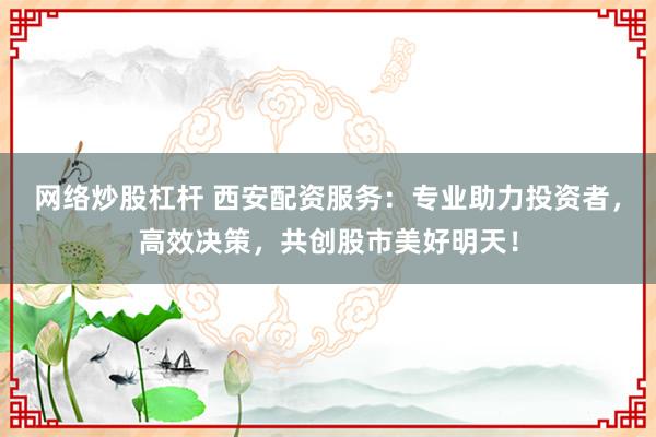 网络炒股杠杆 西安配资服务：专业助力投资者，高效决策，共创股市美好明天！