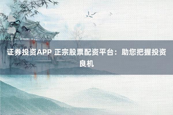 证券投资APP 正宗股票配资平台：助您把握投资良机