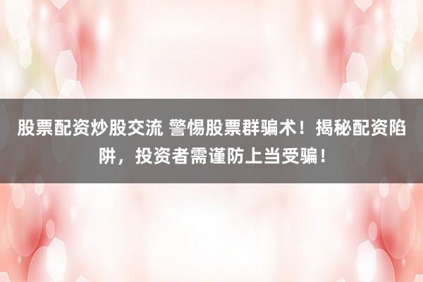 股票配资炒股交流 警惕股票群骗术！揭秘配资陷阱，投资者需谨防上当受骗！