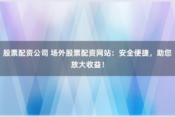 股票配资公司 场外股票配资网站：安全便捷，助您放大收益！