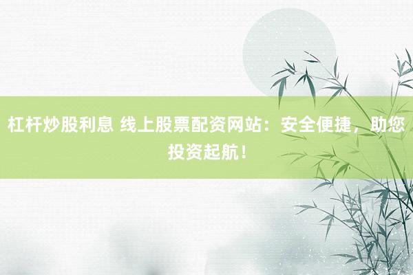杠杆炒股利息 线上股票配资网站：安全便捷，助您投资起航！