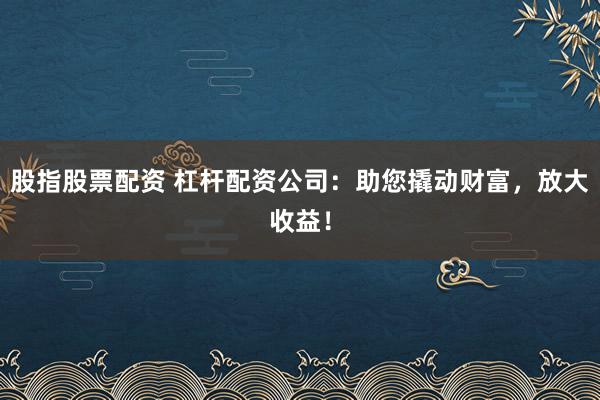 股指股票配资 杠杆配资公司：助您撬动财富，放大收益！