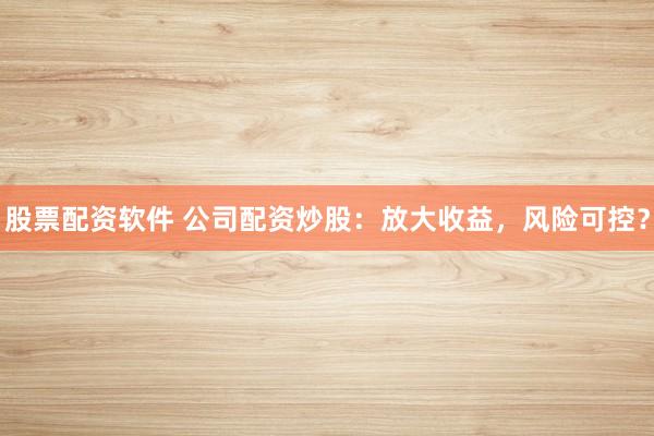 股票配资软件 公司配资炒股：放大收益，风险可控？