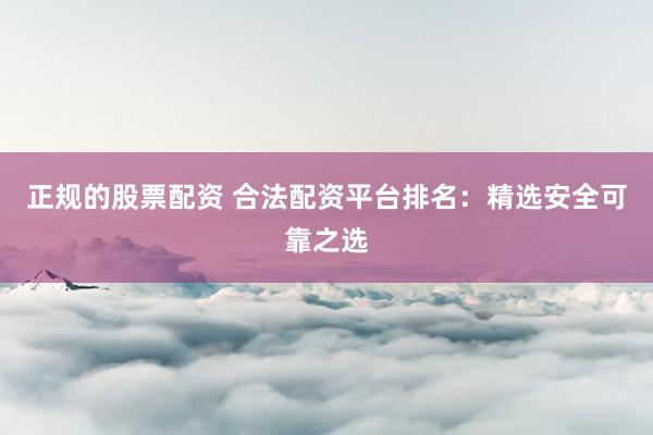 正规的股票配资 合法配资平台排名：精选安全可靠之选