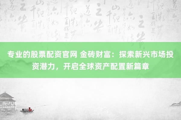 专业的股票配资官网 金砖财富：探索新兴市场投资潜力，开启全球资产配置新篇章