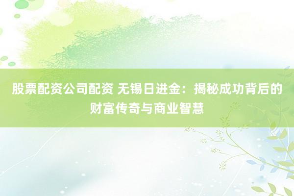 股票配资公司配资 无锡日进金：揭秘成功背后的财富传奇与商业智慧