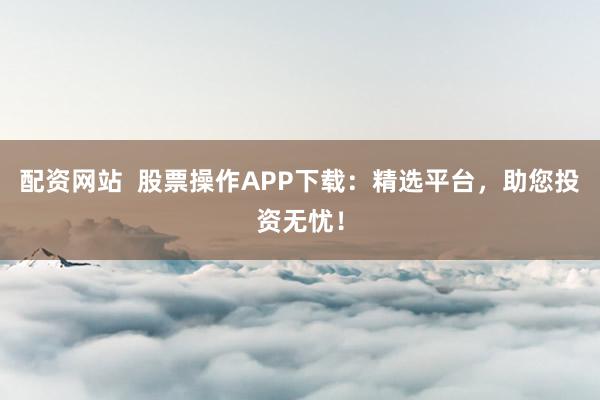 配资网站  股票操作APP下载：精选平台，助您投资无忧！