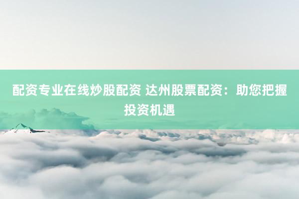 配资专业在线炒股配资 达州股票配资：助您把握投资机遇