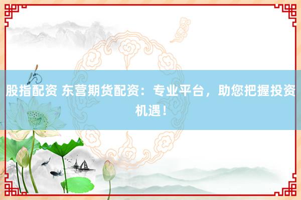 股指配资 东营期货配资：专业平台，助您把握投资机遇！
