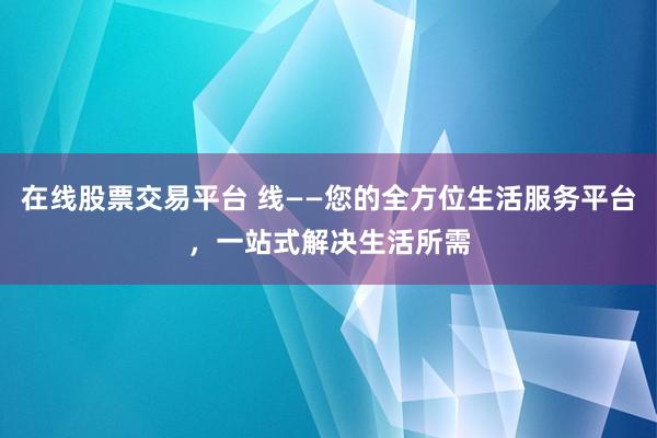 在线股票交易平台 线——您的全方位生活服务平台，一站式解决生活所需