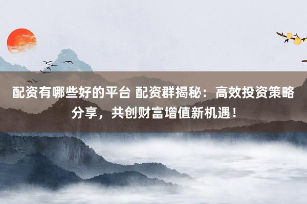 配资有哪些好的平台 配资群揭秘：高效投资策略分享，共创财富增值新机遇！