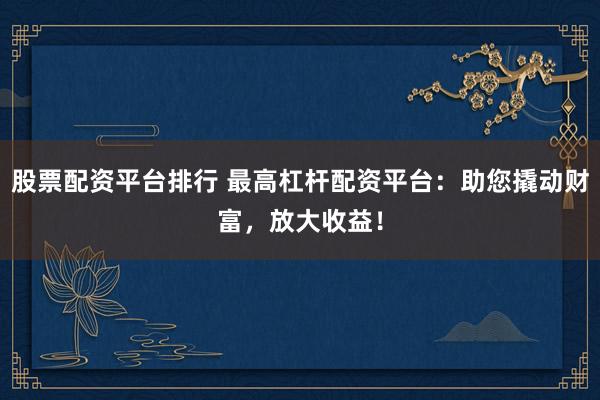股票配资平台排行 最高杠杆配资平台：助您撬动财富，放大收益！