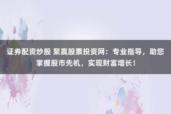 证券配资炒股 聚赢股票投资网：专业指导，助您掌握股市先机，实现财富增长！