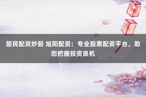 股民配资炒股 旭阳配资：专业股票配资平台，助您把握投资良机