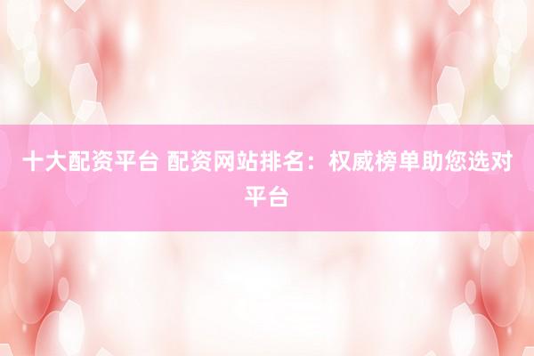 十大配资平台 配资网站排名：权威榜单助您选对平台