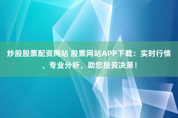 炒股股票配资网站 股票网站APP下载:实时行情、专业分析,助您投资决策!