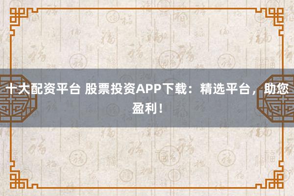 十大配资平台 股票投资APP下载：精选平台，助您盈利！
