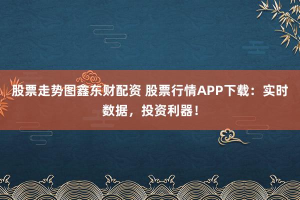 股票走势图鑫东财配资 股票行情APP下载：实时数据，投资利器！
