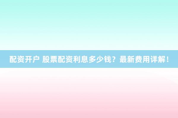 配资开户 股票配资利息多少钱？最新费用详解！