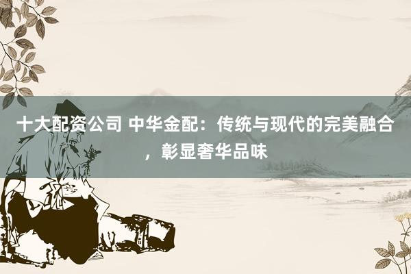 十大配资公司 中华金配：传统与现代的完美融合，彰显奢华品味