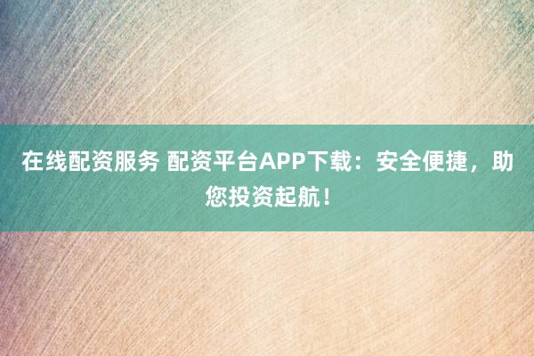 在线配资服务 配资平台APP下载：安全便捷，助您投资起航！