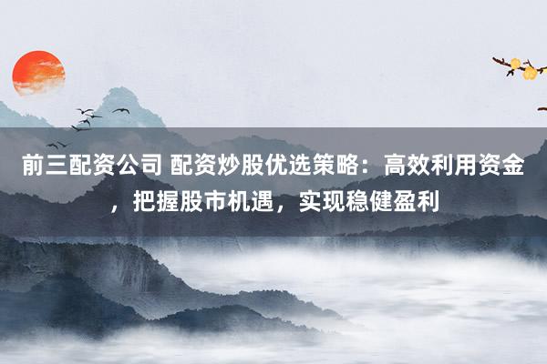 前三配资公司 配资炒股优选策略：高效利用资金，把握股市机遇，实现稳健盈利