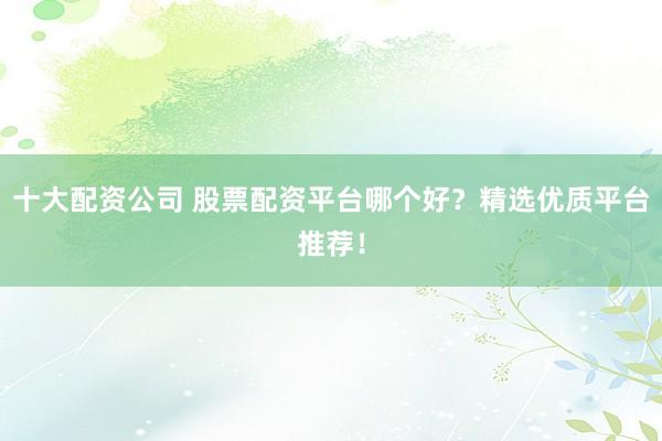 十大配资公司 股票配资平台哪个好？精选优质平台推荐！