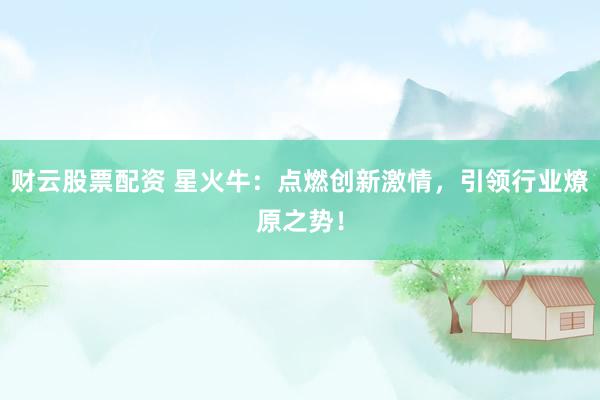 财云股票配资 星火牛：点燃创新激情，引领行业燎原之势！