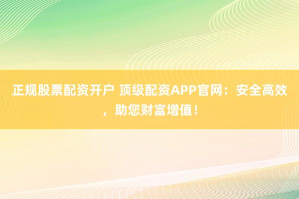 正规股票配资开户 顶级配资APP官网：安全高效，助您财富增值！