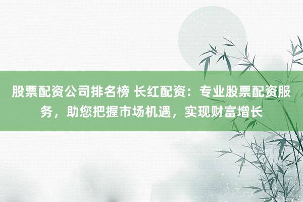 股票配资公司排名榜 长红配资：专业股票配资服务，助您把握市场机遇，实现财富增长