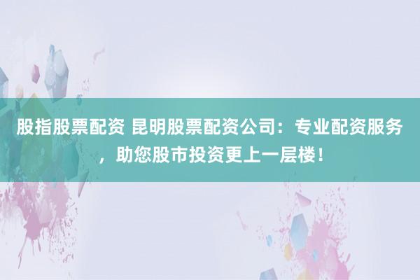 股指股票配资 昆明股票配资公司:专业配资服务,助您股市投资更上一层楼!