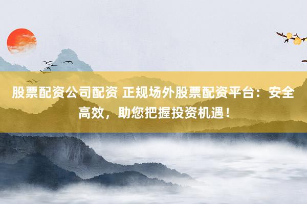 股票配资公司配资 正规场外股票配资平台：安全高效，助您把握投资机遇！