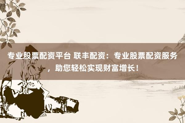 专业股票配资平台 联丰配资：专业股票配资服务，助您轻松实现财富增长！